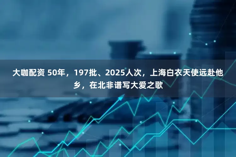 大咖配资 50年，197批、2025人次，上海白衣天使远赴他乡，在北非谱写大爱之歌
