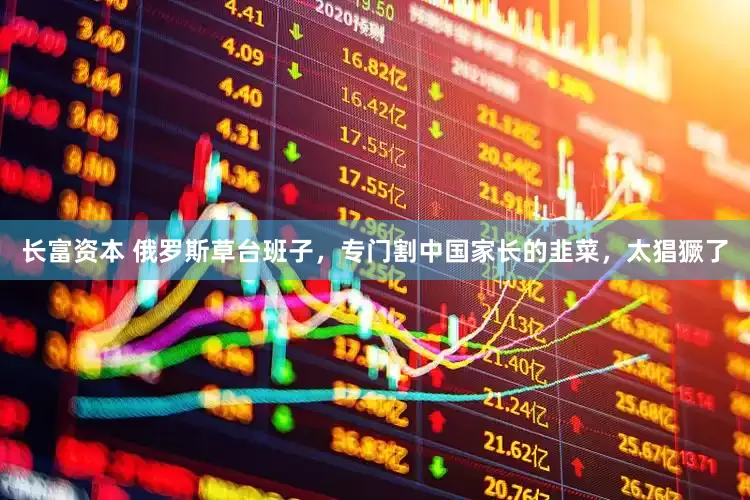 长富资本 俄罗斯草台班子，专门割中国家长的韭菜，太猖獗了