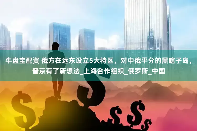 牛盘宝配资 俄方在远东设立5大特区，对中俄平分的黑瞎子岛，普京有了新想法_上海合作组织_俄罗斯_中国