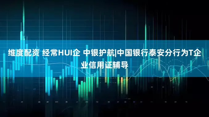 维度配资 经常HUI企 中银护航|中国银行泰安分行为T企业信用证辅导