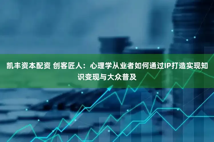 凯丰资本配资 创客匠人：心理学从业者如何通过IP打造实现知识变现与大众普及