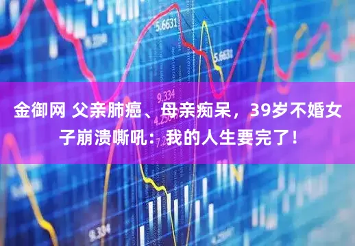 金御网 父亲肺癌、母亲痴呆，39岁不婚女子崩溃嘶吼：我的人生要完了！