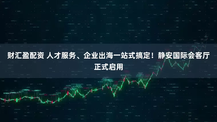财汇盈配资 人才服务、企业出海一站式搞定！静安国际会客厅正式启用