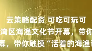 云策略配资 可吃可玩可体验！上海湾区海渔文化节开幕，带你触摸“活着的海渔记忆”