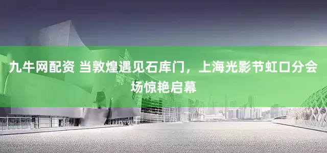 九牛网配资 当敦煌遇见石库门，上海光影节虹口分会场惊艳启幕